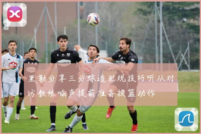 里勒分享三分球造犯规技巧听从对方教练喊声提前准备投篮动作