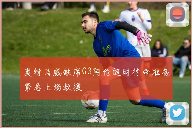 奥特马威缺席G3阿伦随时待命准备紧急上场救援